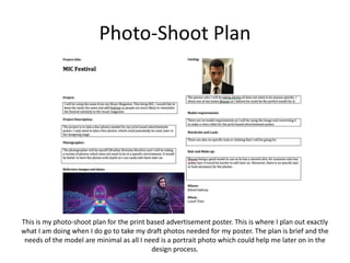 Photo-Shoot Plan
This is my photo-shoot plan for the print based advertisement poster. This is where I plan out exactly
what I am doing when I do go to take my draft photos needed for my poster. The plan is brief and the
needs of the model are minimal as all I need is a portrait photo which could help me later on in the
design process.
 