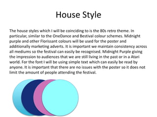 House Style
The house styles which I will be coinciding to is the 80s retro theme. In
particular, similar to the OneDance and Bestival colour schemes. Midnight
purple and other Florissant colours will be used for the poster and
additionally marketing adverts. It is important we maintain consistency across
all mediums so the festival can easily be recognised. Midnight Purple giving
the impression to audiences that we are still living in the past or in a Atari
world. For the font I will be using simple text which can easily be read by
anyone. It is important that there are no issues with the poster so it does not
limit the amount of people attending the festival.
 