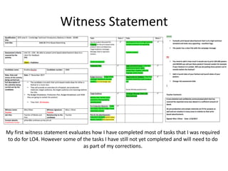 Witness Statement
My first witness statement evaluates how I have completed most of tasks that I was required
to do for LO4. However some of the tasks I have still not yet completed and will need to do
as part of my corrections.
 