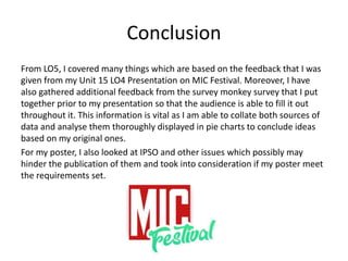 Conclusion
From LO5, I covered many things which are based on the feedback that I was
given from my Unit 15 LO4 Presentation on MIC Festival. Moreover, I have
also gathered additional feedback from the survey monkey survey that I put
together prior to my presentation so that the audience is able to fill it out
throughout it. This information is vital as I am able to collate both sources of
data and analyse them thoroughly displayed in pie charts to conclude ideas
based on my original ones.
For my poster, I also looked at IPSO and other issues which possibly may
hinder the publication of them and took into consideration if my poster meet
the requirements set.
 