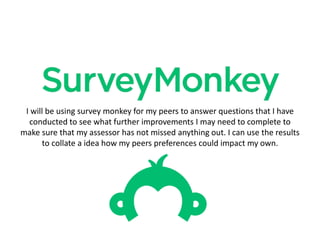 I will be using survey monkey for my peers to answer questions that I have
conducted to see what further improvements I may need to complete to
make sure that my assessor has not missed anything out. I can use the results
to collate a idea how my peers preferences could impact my own.
 