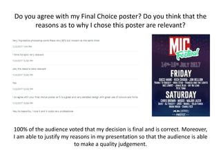 Do you agree with my Final Choice poster? Do you think that the
reasons as to why I chose this poster are relevant?
100% of the audience voted that my decision is final and is correct. Moreover,
I am able to justify my reasons in my presentation so that the audience is able
to make a quality judgement.
 