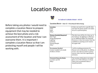 Location Recce
Before taking any photos I would need to
complete a Location Reece to prepare
equipment that may be needed to
achieve the best photo and a risk
assessment of the location and how I can
overcome them. It is important I
complete a Location Reece so that I am
protecting myself and people I will be
working with.
 