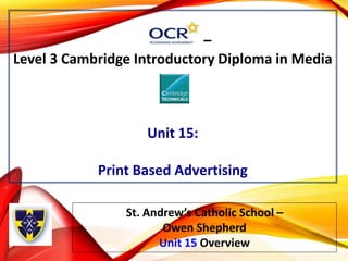 –
Level 3 Cambridge Introductory Diploma in Media
Unit 15:
Print Based Advertising
St. Andrew’s Catholic School –
Owen Shepherd
Unit 15 Overview
 