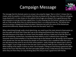 Campaign Message
The message that this festivals seems to convey is by using the slogan ‘Rain or shine’ it shows that no
matter what the weather is in the location that they are based at for that year then they are still going
to go ahead with it. It also shows on the website that all ages are allowed, this is good because they
want everyone to just go and have a good time, it is also showing that the festival is going to be very
safe as if kids can go there then its mainly because there is no violence/crime etc. The festival also
seems to convey a relaxed and chilled out place it becomes but with the name of the festival you
would think differently. Maybe because the name has the word ‘loud’ in it.
When advertising through audio visual advertising, you need to put the most amount of persuasion so
that the public will think that if they don’t go to the rolling loud festival then they are missing out.
Normally because of the hype of a certain event the people will buy a ticket just to feel like they are
part of something. Furthermore, by producing these adverts so far in advance then it gives the
consumer time to think whether or not they want to go to the festival or not. By having a lot of popular
artist spread over the two day festival the people are more likely to buy a weekend ticket then just a
one day because they want to see all of the artists perform. Lastly, through the adverts don’t seem to
have a slogan, it just a huge recap on the last year and is trying to make you buy a ticket for this year.
When looking at the advert it seems to show a lot of people c hilling out and having a good time while
listen to the music that they love, this then persuades people to buy a ticket because they think that
when they are there they can stop thinking about life and just have a good time with friends.
 