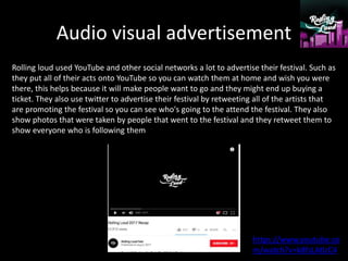 Audio visual advertisement
Rolling loud used YouTube and other social networks a lot to advertise their festival. Such as
they put all of their acts onto YouTube so you can watch them at home and wish you were
there, this helps because it will make people want to go and they might end up buying a
ticket. They also use twitter to advertise their festival by retweeting all of the artists that
are promoting the festival so you can see who's going to the attend the festival. They also
show photos that were taken by people that went to the festival and they retweet them to
show everyone who is following them
https://www.youtube.co
m/watch?v=k8fsLAtlzC4
 