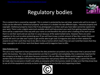 Regulatory bodies
This is content that is covered by copyright. This is content is protected by law and stops anyone who will try to copy it.
It also can be referred to ‘Intellectual property’ and means it is divided into two different types; industrial property and
copyright. Intellectual property means that if any photographs or written work you have taken cannot be copied onto
your work. There is also a digital watermark available which will help protect your work from getting copied because
there will be a watermark in the way with your name on and therefore the person who is looking at the work can see
that it is not their work and can see that it is yours because of the watermarked name. However there are some
negatives to this such as when protecting your IP you will have to pay a certain amount of fees like a seven thousand
pounds bill and it can take over 5 years to get and be able to get used. Q magazine also state on their website for
anyone to use their work they have to be able to show a licence which means they can use it and that means that they
have copyrights on all of their work that Bauer media and Q magazine have to offer.
Data Protection Act
This act is very important to have protected but the data protection act protects any information that is personal held
within the business. The rules of data protection are that it is used fair and completely, this is extremely important for
the company to be kept in a safe place because someone's life can affect Bauer Media and Q magazine and all the
workers that are included in the business should have their own privacy within the company. Also, a point that should
be made clear to everyone is health and safety as everyone within the business needs to make sure that they know how
to use all of the equipment correctly so there is less chance of any harmful acts happening to them.
http://www.nahc.org/advocacy-policy/regulatory-issues/
 