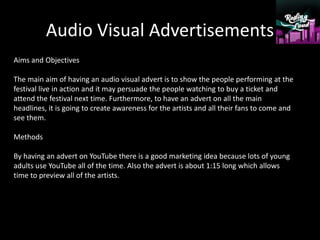 Audio Visual Advertisements
Aims and Objectives
The main aim of having an audio visual advert is to show the people performing at the
festival live in action and it may persuade the people watching to buy a ticket and
attend the festival next time. Furthermore, to have an advert on all the main
headlines, it is going to create awareness for the artists and all their fans to come and
see them.
Methods
By having an advert on YouTube there is a good marketing idea because lots of young
adults use YouTube all of the time. Also the advert is about 1:15 long which allows
time to preview all of the artists.
 
