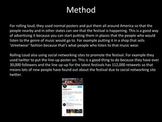 Method
For rolling loud, they used normal posters and put them all around America so that the
people nearby and in other states can see that the festival is happening. This is a good way
of advertising it because you can start putting them in places that the people who would
listen to the genre of music would go to. For example putting it in a shop that sells
‘streetwear’ fashion because that’s what people who listen to that music wear.
Rolling Loud also using social networking sites to promote the festival. For example they
used twitter to put the line-up poster on. This is a good thing to do because they have over
30,000 followers and the line up-up for the latest festivals has 112,000 retweets so that
means lots of new people have found out about the festival due to social networking site
twitter.
 