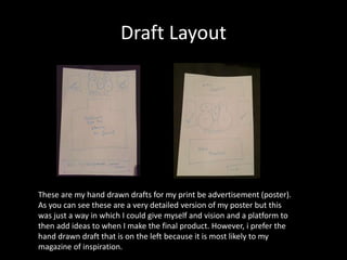 Draft Layout
These are my hand drawn drafts for my print be advertisement (poster).
As you can see these are a very detailed version of my poster but this
was just a way in which I could give myself and vision and a platform to
then add ideas to when I make the final product. However, i prefer the
hand drawn draft that is on the left because it is most likely to my
magazine of inspiration.
 
