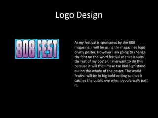 Logo Design
As my festival is sponsored by the 808
magazine. I will be using the magazines logo
on my poster. However I am going to change
the font on the word festival so that is suits
the rest of my poster, I also want to do this
because it will then make the 808 sign stand
out on the whole of the poster. The world
festival will be in big bold writing so that it
catches the public eye when people walk past
it.
 