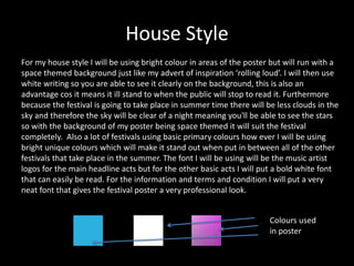 House Style
For my house style I will be using bright colour in areas of the poster but will run with a
space themed background just like my advert of inspiration ‘rolling loud’. I will then use
white writing so you are able to see it clearly on the background, this is also an
advantage cos it means it ill stand to when the public will stop to read it. Furthermore
because the festival is going to take place in summer time there will be less clouds in the
sky and therefore the sky will be clear of a night meaning you'll be able to see the stars
so with the background of my poster being space themed it will suit the festival
completely. Also a lot of festivals using basic primary colours how ever I will be using
bright unique colours which will make it stand out when put in between all of the other
festivals that take place in the summer. The font I will be using will be the music artist
logos for the main headline acts but for the other basic acts I will put a bold white font
that can easily be read. For the information and terms and condition I will put a very
neat font that gives the festival poster a very professional look.
Colours used
in poster
 