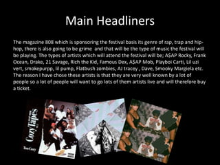Main Headliners
The magazine 808 which is sponsoring the festival basis its genre of rap, trap and hip-
hop, there is also going to be grime and that will be the type of music the festival will
be playing. The types of artists which will attend the festival will be; A$AP Rocky, Frank
Ocean, Drake, 21 Savage, Rich the Kid, Famous Dex, A$AP Mob, Playboi Carti, Lil uzi
vert, smokepurpp, lil pump, Flatbush zombies, AJ tracey , Dave, Smooky Margiela etc.
The reason I have chose these artists is that they are very well known by a lot of
people so a lot of people will want to go lots of them artists live and will therefore buy
a ticket.
 