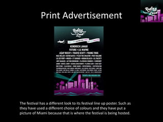 Print Advertisement
The festival has a different look to its festival line up poster. Such as
they have used a different choice of colours and they have put a
picture of Miami because that is where the festival is being hosted.
 