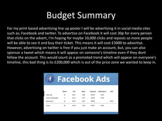 Budget Summary
For my print based advertising line up poster I will be advertising it in social media sites
such as; Facebook and twitter. To advertise on Facebook it will cost 30p for every person
that clicks on the advert, I'm hoping for maybe 10,000 clicks and reposts so more people
will be able to see it and buy their ticket. This means it will cost £3000 to advertise.
However, advertising on twitter is free if you just make an account, but, you can also
sponsor a tweet which means it will appear on someone's timeline even if they dont
follow the account. This would count as a promoted trend which will appear on everyone's
timeline, this bad thing is its £200,000 which is out of the price zone we wanted to keep in.
 