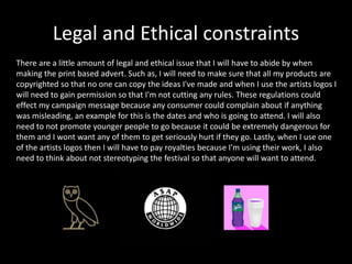 Legal and Ethical constraints
There are a little amount of legal and ethical issue that I will have to abide by when
making the print based advert. Such as, I will need to make sure that all my products are
copyrighted so that no one can copy the ideas I've made and when I use the artists logos I
will need to gain permission so that I'm not cutting any rules. These regulations could
effect my campaign message because any consumer could complain about if anything
was misleading, an example for this is the dates and who is going to attend. I will also
need to not promote younger people to go because it could be extremely dangerous for
them and I wont want any of them to get seriously hurt if they go. Lastly, when I use one
of the artists logos then I will have to pay royalties because I'm using their work, I also
need to think about not stereotyping the festival so that anyone will want to attend.
 