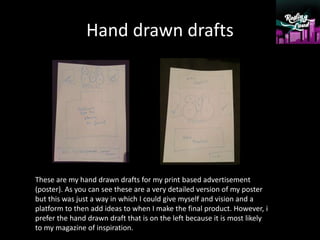 Hand drawn drafts
These are my hand drawn drafts for my print based advertisement
(poster). As you can see these are a very detailed version of my poster
but this was just a way in which I could give myself and vision and a
platform to then add ideas to when I make the final product. However, i
prefer the hand drawn draft that is on the left because it is most likely
to my magazine of inspiration.
 
