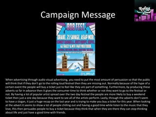 Campaign Message
When advertising through audio visual advertising, you need to put the most amount of persuasion so that the public
will think that if they don’t go to the rolling loud festival then they are missing out. Normally because of the hype of a
certain event the people will buy a ticket just to feel like they are part of something. Furthermore, by producing these
adverts so far in advance then it gives the consumer time to think whether or not they want to go to the festival or
not. By having a lot of popular artist spread over the two day festival the people are more likely to buy a weekend
ticket then just a one day because they want to see all of the artists perform. Lastly, through the adverts don’t seem
to have a slogan, it just a huge recap on the last year and is trying to make you buy a ticket for this year. When looking
at the advert it seems to show a lot of people chilling out and having a good time while listen to the music that they
love, this then persuades people to buy a ticket because they think that when they are there they can stop thinking
about life and just have a good time with friends.
 