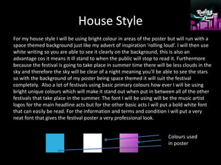 House Style
For my house style I will be using bright colour in areas of the poster but will run with a
space themed background just like my advert of inspiration ‘rolling loud’. I will then use
white writing so you are able to see it clearly on the background, this is also an
advantage cos it means it ill stand to when the public will stop to read it. Furthermore
because the festival is going to take place in summer time there will be less clouds in the
sky and therefore the sky will be clear of a night meaning you'll be able to see the stars
so with the background of my poster being space themed it will suit the festival
completely. Also a lot of festivals using basic primary colours how ever I will be using
bright unique colours which will make it stand out when put in between all of the other
festivals that take place in the summer. The font I will be using will be the music artist
logos for the main headline acts but for the other basic acts I will put a bold white font
that can easily be read. For the information and terms and condition I will put a very
neat font that gives the festival poster a very professional look.
Colours used
in poster
 