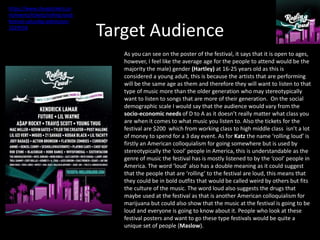 Target Audience
As you can see on the poster of the festival, it says that it is open to ages,
however, I feel like the average age for the people to attend would be the
majority the male) gender (Hartley) at 16-25 years old as this is
considered a young adult, this is because the artists that are performing
will be the same age as them and therefore they will want to listen to that
type of music more than the older generation who may stereotypically
want to listen to songs that are more of their generation. On the social
demographic scale I would say that the audience would vary from the
socio-economic needs of D to A as it doesn’t really matter what class you
are when it comes to what music you listen to. Also the tickets for the
festival are $200 which from working class to high middle class isn’t a lot
of money to spend for a 3 day event. As for Katz the name ‘rolling loud’ is
firstly an American colloquialism for going somewhere but is used by
stereotypically the ‘cool’ people in America, this is understandable as the
genre of music the festival has is mostly listened to by the ‘cool’ people in
America. The word ‘loud’ also has a double meaning as it could suggest
that the people that are ‘rolling’ to the festival are loud, this means that
they could be in bold outfits that would be called weird by others but fits
the culture of the music. The word loud also suggests the drugs that
maybe used at the festival as that is another American colloquialism for
marijuana but could also show that the music at the festival is going to be
loud and everyone is going to know about it. People who look at these
festival posters and want to go these type festivals would be quite a
unique set of people (Maslow).
https://www.cheaptickets.co
m/events/tickets/rolling-loud-
festival-saturday-admission-
3229558
 