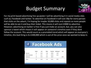 Budget Summary
For my print based advertising line up poster I will be advertising it in social media sites
such as; Facebook and twitter. To advertise on Facebook it will cost 30p for every person
that clicks on the advert, I'm hoping for maybe 10,000 clicks and reposts so more people
will be able to see it and buy their ticket. This means it will cost £3000 to advertise.
However, advertising on twitter is free if you just make an account, but, you can also
sponsor a tweet which means it will appear on someone's timeline even if they dont
follow the account. This would count as a promoted trend which will appear on everyone's
timeline, this bad thing is its £200,000 which is out of the price zone we wanted to keep in.
 