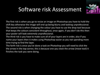 Software risk Assessment
The first risk is when you go to resize an image on Photoshop you have to hold the
shift key otherwise the image will end up being blurry and looking unprofessional.
The second risk is when changing the colour you have to use the drop tool because
that keeps the colours consistent throughout, once again, if you don’t do this then
your poster will look extremely unprofessional.
The third risk is you have to make sure all of your layers are in order, also if you
name your layers then it makes using Photoshop easier as you not spending more
time trying to find the layer.
The forth risk is once you’ve done a task on Photoshop you will need to click the
the arrow in the top corner, this is because one you clock the arrow (move tool) it
finishes the task you were doing.
 