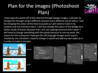 Plan for the images (Photoshoot
Plan)
I have took this photo off of the internet through Google Images. I will plan to
change this through using a different contrast and a different use of colour. I will
be changing the colour of the boat to purple as I will need to make it my
creation and not someone else's. I will also change the colour of the bridge to a
darker shade of brown because then I am not copying someone else's work. I
will need to change everything with this photo because its not my work, the
reason for this is because I have got this off of google images and it wasn’t
created by me, therefore I need to change it myself and add my own styles to it
in order to make it my own.
BEFORE
AFTER
 