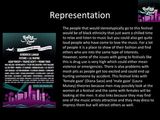 Representation
The people that would stereotypically go to this festival
would be of black ethnicity that just want a chilled time
to relax and listen to music but you could also get quite
loud people who have come to love the music. For a lot
of people it is a place to show of their fashion and find
others who are into the same type of interests.
However, some of the issues with going to festivals like
this is drug use is very high which could either mean
violence or emergencies. There is also problems with
mosh pits as people get too excited and could end up
hurting someone by accident. This festival links with
‘female gaze’ (Diana Saco) and ‘male gaze’ (Laura
Mulvey) theories because men may possibly look at the
women at a festival and the same with females will be
looking at the men. It also links because they may find
one of the music artists attractive and they may dress to
impress them but will attract others as well.
 