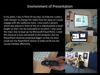 Environment of Presentation
In my pitch, I was in front of my class, to help me I used a
slide changer to change the slides from far away so I could
engage with the audience more. I also used a camera
which was placed in front of me on a tripod placed a head
height so that I can be evaluated on my pitch, I also used
the main mac to load up my Microsoft PowerPoint, I used
this because it was connected to the projector and my
PowerPoint could be projected bigger so that my class
could see my PowerPoint clearer in order to fill out my
survey monkey effectively.
 