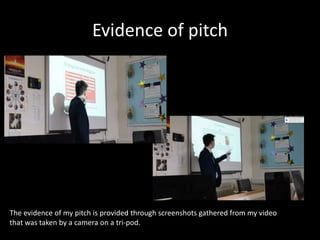 Evidence of pitch
The evidence of my pitch is provided through screenshots gathered from my video
that was taken by a camera on a tri-pod.
 