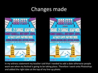 Changes made
In my witness statement my teacher said that I needed to add a date otherwise people
wont see when my festival is going to be taking place. Therefore I went onto Photoshop
and added the right date at the top of my line-up photo.
 