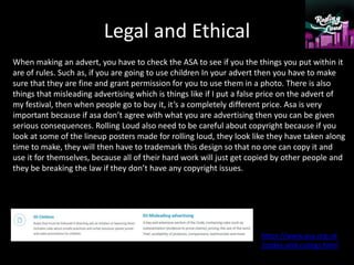 Legal and Ethical
When making an advert, you have to check the ASA to see if you the things you put within it
are of rules. Such as, if you are going to use children In your advert then you have to make
sure that they are fine and grant permission for you to use them in a photo. There is also
things that misleading advertising which is things like if I put a false price on the advert of
my festival, then when people go to buy it, it’s a completely different price. Asa is very
important because if asa don’t agree with what you are advertising then you can be given
serious consequences. Rolling Loud also need to be careful about copyright because if you
look at some of the lineup posters made for rolling loud, they look like they have taken along
time to make, they will then have to trademark this design so that no one can copy it and
use it for themselves, because all of their hard work will just get copied by other people and
they be breaking the law if they don’t have any copyright issues.
https://www.asa.org.uk
/codes-and-rulings.html
 