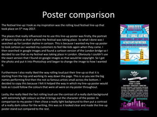 Poster comparison
The festival line-up I took as my inspiration was the rolling loud festival line-up that
took place on 5th may 2017.
The places that really influenced me to use this line-up poster was firstly, the portrait
of Miami skyline as that’s where the festival was taking place. So what I done was I
searched up for London skyline in cartoon. This is because I wanted my line-up poster
to look cartoon as I wanted my customers to feel like kids again when they came. I
then searched in google images and found a cartoon version of the London bridge so I
decided to use that as my festival was taking place in London. Obviously I couldn’t use
the exact version that I found on google images as that would be copyright. So I got
the photo and put it into Photoshop and began to change the image to how I wanted
it.
Furthermore I also really liked the way rolling loud put their line-up so that it is
starting from the top and working its way down the page. This is so you see the big
names performing first then the not so famous artists small across the bottom. I
decided to copy this because I felt it helped the way in which my line-up poster would
look as I could follow the colours that were all were on my poster throughout.
Lastly, the really liked the fact rolling loud use the contrast of a really dark background
with extremely light colours so that it brings out the character of the poster. In
comparison to my poster I then chose a really light background to then put a contrast
of a really dark colour for the writing, this was so it looked clear and made the line-up
poster stand out compared to the rest.
 