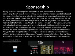 Sponsorship
Rolling loud don’t have an print based media to even advertise on so therefore
sponsorship doesn’t exist. However, rolling loud put all of their sponsors onto the back of
their tickets but also have a website. On the website there is very subtle sponsorships, its
only when you click on certain things where a sponsor will come up for example; the tab
for hotels, once clicked, will then take you to all of the ‘del may hotels’ that are located
near where the festival is based. Also, for the merchandise part of the website, as well as
rolling loud selling their own merch there is other brands that have decided to tag along
and make their own versions of the rolling loud merch however its seen as a ‘collab’
because it is exclusive to the rolling loud and is only available to purchase at the festival.
Also, just before you go to enter the rolling loud site there is their 3 social media icons
which is ‘twitter, Instagram and Facebook’ if you click on each of the icons then it will take
you straight to their page in which you can then see reviews from previous customers etc.
 