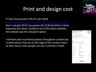 Print and design cost
If I buy these posters off of a site called
http://www.stressfreeprint.co.uk/a2-budget-posters.html
then I can get 10 A2 size posters for £126.54 which is fairly
expensive but when I looked at all of the other websites,
this website was the cheapest option.
I will then post my festival posters throughout London but
in other places that are on the edge of the London radius
so that means more people can see it and buy a ticket.
 