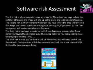 Software risk Assessment
The first risk is when you go to resize an image on Photoshop you have to hold the
shift key otherwise the image will end up being blurry and looking unprofessional.
The second risk is when changing the colour you have to use the drop tool because
that keeps the colours consistent throughout, once again, if you don’t do this then
your poster will look extremely unprofessional.
The third risk is you have to make sure all of your layers are in order, also if you
name your layers then it makes using Photoshop easier as you not spending more
time trying to find the layer.
The forth risk is once you’ve done a task on Photoshop you will need to click the
the arrow in the top corner, this is because one you clock the arrow (move tool) it
finishes the task you were doing.
 