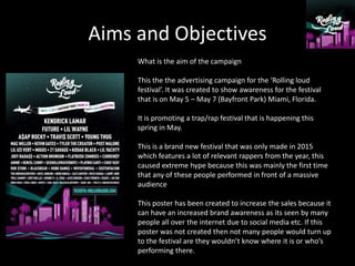 Aims and Objectives
What is the aim of the campaign
This the the advertising campaign for the ‘Rolling loud
festival’. It was created to show awareness for the festival
that is on May 5 – May 7 (Bayfront Park) Miami, Florida.
It is promoting a trap/rap festival that is happening this
spring in May.
This is a brand new festival that was only made in 2015
which features a lot of relevant rappers from the year, this
caused extreme hype because this was mainly the first time
that any of these people performed in front of a massive
audience
This poster has been created to increase the sales because it
can have an increased brand awareness as its seen by many
people all over the internet due to social media etc. If this
poster was not created then not many people would turn up
to the festival are they wouldn’t know where it is or who’s
performing there.
 