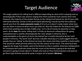 Target Audience
The target audience for rolling loud is different depending on what artist is playing such as
stereotypically if there was woman singing then there would be more women than men.
However, the majority of the people that go to the rolling loud festival are 16-25 years olds
with black ethnicity. Similar to the print based advertising I would say that the audience
would vary from the socio-economic needs of D to A as it doesn’t really matter what class
you are when it comes to what music you listen to. Also the tickets for the festival are $200
which from working class to high middle class isn’t a lot of money to spend for a 3 day
event. As for Katz the name ‘rolling loud’ is firstly an American colloquialism for going
somewhere but is used by stereotypically the ‘cool’ people in America, this is
understandable as the genre of music the festival has is mostly listened to by the ‘cool’
people in America. The word ‘loud’ also has a double meaning as it could suggest that the
people that are ‘rolling’ to the festival are loud, this means that they could be in bold outfits
that would be called weird by others but fits the culture of the music. The word loud also
suggests the drugs that maybe used at the festival as that is another American colloquialism
for marijuana but could also show that the music at the festival is going to be loud and
everyone is going to know about it. People who look at these festival posters and want to
go these type festivals would be quite a unique set of people (Maslow).
 