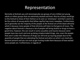 Representation
Normally at festivals you will stereotypically see groups of very chilled out young
adults or either groups that are extremely excited and loud. Also los of boys would go
to this festival to show of their fashion as its seen as ‘streetwear’ and that’s seems to
be the culture of young adults that follow rap/hip hop music nowadays. Furthermore,
you’ll generally see the majority of the people at the festival are of the black ethnicity
which is because more people of that ethnicity will listen to that genre of music. The
negative about festivals is because a lot of people will bring alcohol or drugs to have a
good time, however, this can result in some casualties and injuries because some
people have too much and end up doing simpleminded things, also, even the people
that aren't under the influence of drugs can still end up injuring people due to the
quantity of people that are attending the festival and when an artist is on mosh pits
become present and you can end up get hurting inside them because of how excited
some people are. Furthermore, in regards of
 