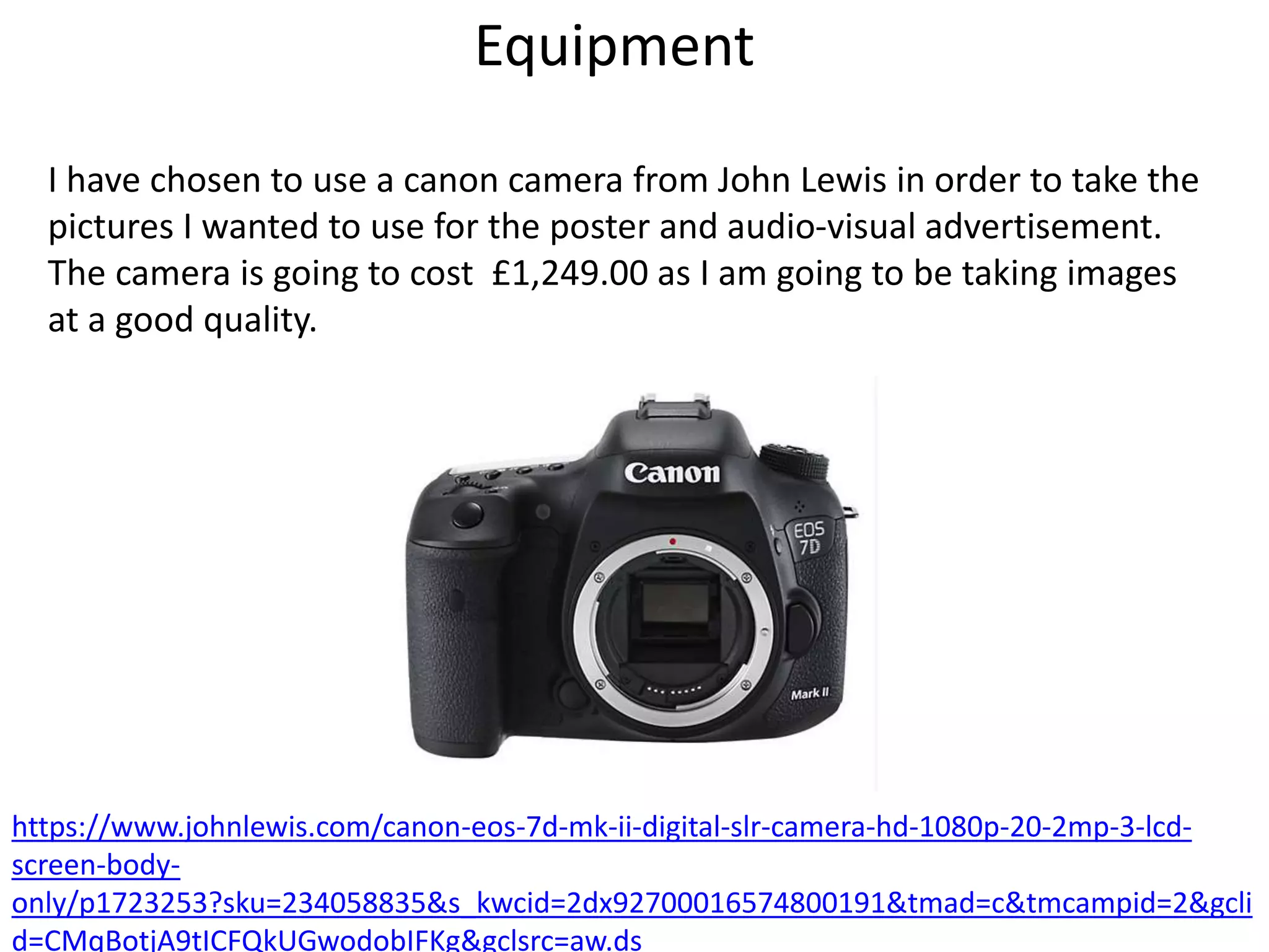 Equipment
I have chosen to use a canon camera from John Lewis in order to take the
pictures I wanted to use for the poster and audio-visual advertisement.
The camera is going to cost £1,249.00 as I am going to be taking images
at a good quality.
https://www.johnlewis.com/canon-eos-7d-mk-ii-digital-slr-camera-hd-1080p-20-2mp-3-lcd-
screen-body-
only/p1723253?sku=234058835&s_kwcid=2dx92700016574800191&tmad=c&tmcampid=2&gcli
d=CMqBotjA9tICFQkUGwodobIFKg&gclsrc=aw.ds
 