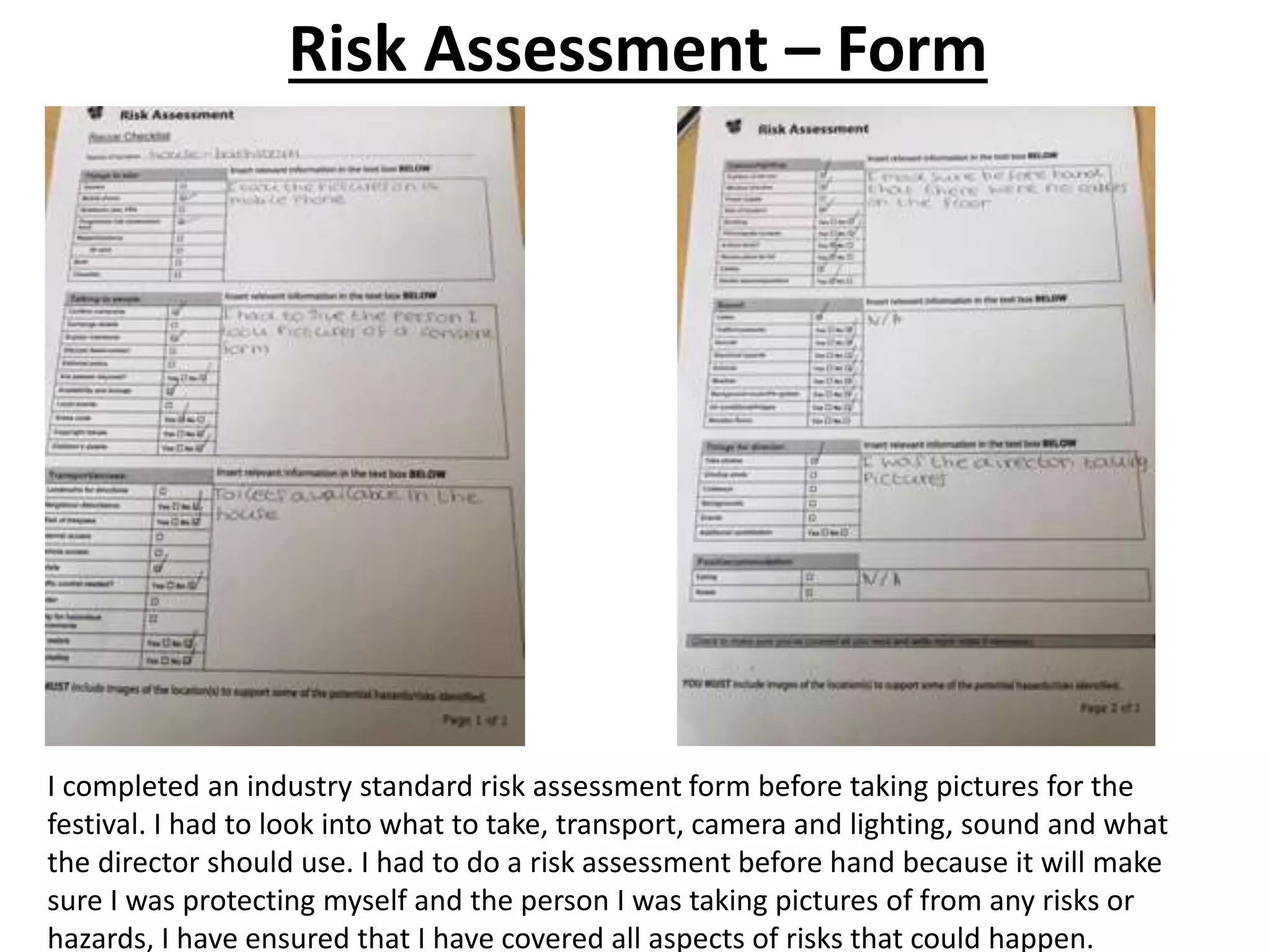 Risk Assessment – Form
I completed an industry standard risk assessment form before taking pictures for the
festival. I had to look into what to take, transport, camera and lighting, sound and what
the director should use. I had to do a risk assessment before hand because it will make
sure I was protecting myself and the person I was taking pictures of from any risks or
hazards, I have ensured that I have covered all aspects of risks that could happen.
 