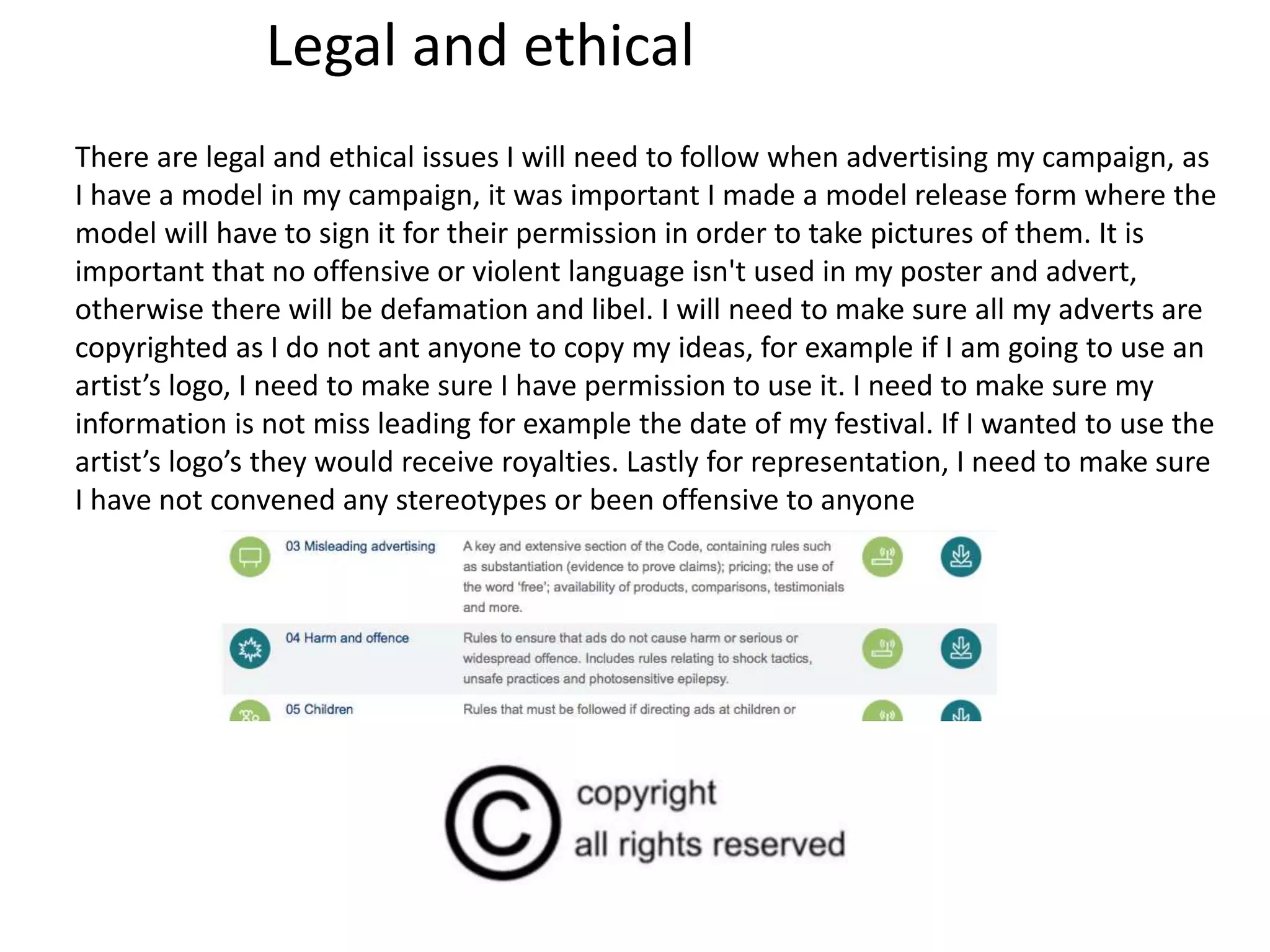 Legal and ethical
There are legal and ethical issues I will need to follow when advertising my campaign, as
I have a model in my campaign, it was important I made a model release form where the
model will have to sign it for their permission in order to take pictures of them. It is
important that no offensive or violent language isn't used in my poster and advert,
otherwise there will be defamation and libel. I will need to make sure all my adverts are
copyrighted as I do not ant anyone to copy my ideas, for example if I am going to use an
artist’s logo, I need to make sure I have permission to use it. I need to make sure my
information is not miss leading for example the date of my festival. If I wanted to use the
artist’s logo’s they would receive royalties. Lastly for representation, I need to make sure
I have not convened any stereotypes or been offensive to anyone
 
