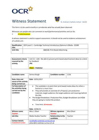 Witness Statement St. Andrew’s Catholic School - 64135
This form is to be used to testify or corroborate what has actually been observed.
Witnesses are people who can comment on work/performance/activities and can be:
• A tutor/assessor
A witness statement is used to support assessment. It should not be used to evidence achievement
of a whole unit.
Qualification
title:
OCR Level 3 – Cambridge Technical Introductory Diploma in Media - 05389
Unit title: Unit 15: Print Based Advertising
Assessment criteria
covered by the
activity:
Unit 15 – LO4 – Be able to present print-based advertisement ideas to a client
for feedback
(P4)
Client = Publisher
Candidate name: Serena Keogh Candidate number: 1156
Date, time and
venue of the activity
being carried out:
Date: 10/01/2017
Full description of
the activities being
carried out by the
candidate:
• The candidate is to pitch their print based media ideas for either a
festival or a music tour.
• They will provide an overview of a Proposal, pre-production
materials, target audience, the target audience and meanings behind
the title.
• The Budget Breakdown, Production Plan, Budget Breakdown and HOW
they are going to market the product.
• Time limit: 10 minutes
Date: 14/06/16
Witness name:
Teacher
Miss J. Oliver Witness signature:
Teacher
Miss Oliver
Job title: Media Studies Teacher Relationship to the
candidate
Teacher
Contact details:
Email/School number
ncrafts@st-andrews.surrey.sch.uk
joliver@st-andrews.surrey.sch.uk
 