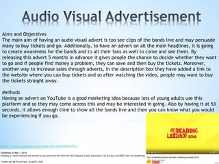 Aims and Objectives
The main aim of having an audio visual advert is too see clips of the bands live and may persuade
many to buy tickets and go. Additionally, to have an advert on all the main headlines, it is going
to create awareness for the bands and to all their fans as well to come and see them. By
releasing this advert 5 months in advance it gives people the chance to decide whether they want
to go and if people find money a problem, they can save and then buy the tickets. Moreover,
another way to increase sales through adverts, in the description box they have added a link to
the website where you can buy tickets and so after watching the video, people may want to buy
the tickets straight away.
Methods
Having an advert on YouTube is a good marketing idea because lots of young adults use this
platform and so they may come across this and may be interested in going. Also by having it at 53
seconds, it allows enough time to show all the bands live and then you can know what you would
be experiencing if you go.
https://www.youtube.com/watch?v=ANcVKRRJFLU
 