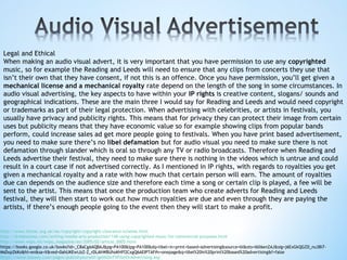 Legal and Ethical
When making an audio visual advert, it is very important that you have permission to use any copyrighted
music, so for example the Reading and Leeds will need to ensure that any clips from concerts they use that
isn’t their own that they have consent, if not this is an offence. Once you have permission, you’ll get given a
mechanical license and a mechanical royalty rate depend on the length of the song in some circumstances. In
audio visual advertising, the key aspects to have within your IP rights is creative content, slogans/ sounds and
geographical indications. These are the main three I would say for Reading and Leeds and would need copyright
or trademarks as part of their legal protection. When advertising with celebrities, or artists in festivals, you
usually have privacy and publicity rights. This means that for privacy they can protect their image from certain
uses but publicity means that they have economic value so for example showing clips from popular bands
perform, could increase sales ad get more people going to festivals. When you have print based advertisement,
you need to make sure there’s no libel defamation but for audio visual you need to make sure there is not
defamation through slander which is oral so through any TV or radio broadcasts. Therefore when Reading and
Leeds advertise their festival, they need to make sure there is nothing in the videos which is untrue and could
result in a court case if not advertised correctly. As I mentioned in IP rights, with regards to royalties you get
given a mechanical royalty and a rate with how much that certain person will earn. The amount of royalties
due can depends on the audience size and therefore each time a song or certain clip is played, a fee will be
sent to the artist. This means that once the production team who create adverts for Reading and Leeds
festival, they will then start to work out how much royalties are due and even through they are paying the
artists, if there’s enough people going to the event then they will start to make a profit.
http://www.theiac.org.uk/iac/copyright/copyright-clearance-scheme.html
http://dreamsteep.com/writing/media-arts-production/148-using-copyrighted-music-for-commercial-purposes.html
http://www.wipo.int/wipo_magazine/en/2005/02/article_0005.html
https://books.google.co.uk/books?id=_C8aCgAAQBAJ&pg=PA100&lpg=PA100&dq=libel+in+print+based+advertising&source=bl&ots=l6ll6enZAJ&sig=j6ExGkQGZD_nu38i7-
MsDxpZkKo&hl=en&sa=X&ved=0ahUKEwiJzZ-Z_rDLAhWBUhoKHff2CxgQ6AEIPTAF#v=onepage&q=libel%20in%20print%20based%20advertising&f=false
https://www.boosey.com/pages/publishyourself/getItOnTVFilmOrAdvertising.asp
 
