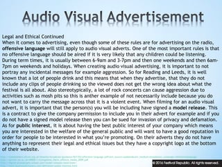 Legal and Ethical Continued
When it comes to advertising, even though some of these rules are for advertising on the radio,
offensive language will still apply to audio visual adverts. One of the most important rules is that
no offensive language should be aired if it is very likely that any children could be listening.
During term times, it is usually between 6-9am and 3-7pm and then one weekends and then 6am-
7pm on weekends and holidays. When creating audio visual advertising, it is important to not
portray any incidental messages for example aggression. So for Reading and Leeds, it is well
known that a lot of people drink and this means that when they advertise, that they do not
include any clips of people drinking so the viewed does not get the wrong idea about what the
festival is all about. Also stereotypically, a lot of rock concerts can cause aggression due to
activities such as mosh pits so this is anther example of not necessarily include because you do
not want to carry the message across that it is a violent event. When filming for an audio visual
advert, it is important that the person(s) you will be including have signed a model release. This
is a contract to give the company permission to include you in their advert for example and if you
do not have a signed model release then you can be sued for invasion of privacy and defamation.
As for public interest, it is about having the best public interest of your company which means
you are interested in the welfare of the general public and will want to have a good reputation in
order for people to be interested in what you’re promoting. On their adverts they do not have
anything to represent their legal and ethical issues but they have a copyright logo at the bottom
of their website.
http://stakeholders.ofcom.org.uk/binaries/broadcast/guidance/831193/offensive-language.pdf?utm_source=updates&utm_medium=email&utm_campaign=offenstivelanguage
http://eprints.lse.ac.uk/49000/1/Livingstone_Harm_offence_media_2009.pdf
http://digital-photography-school.com/model-releases-need-know/
http://www.businessdictionary.com/definition/public-interest.html
 