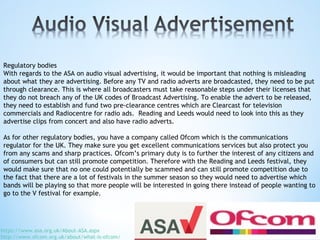 Regulatory bodies
With regards to the ASA on audio visual advertising, it would be important that nothing is misleading
about what they are advertising. Before any TV and radio adverts are broadcasted, they need to be put
through clearance. This is where all broadcasters must take reasonable steps under their licenses that
they do not breach any of the UK codes of Broadcast Advertising. To enable the advert to be released,
they need to establish and fund two pre-clearance centres which are Clearcast for television
commercials and Radiocentre for radio ads. Reading and Leeds would need to look into this as they
advertise clips from concert and also have radio adverts.
As for other regulatory bodies, you have a company called Ofcom which is the communications
regulator for the UK. They make sure you get excellent communications services but also protect you
from any scams and sharp practices. Ofcom’s primary duty is to further the interest of any citizens and
of consumers but can still promote competition. Therefore with the Reading and Leeds festival, they
would make sure that no one could potentially be scammed and can still promote competition due to
the fact that there are a lot of festivals in the summer season so they would need to advertise which
bands will be playing so that more people will be interested in going there instead of people wanting to
go to the V festival for example.
https://www.asa.org.uk/About-ASA.aspx
http://www.ofcom.org.uk/about/what-is-ofcom/
 