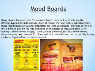 I have chosen these pictures for my mood boards because I wanted to see the
different types of layouts and what type of colours they use in their advertisements.
These mood boards are also for inspiration for what background I may like to have or
how I’d like to present my logo and name on the poster or magazine page. After
looking at the different images, I have come to the conclusion that the different
advertisements need every bold colours and font that will stand out, or possibly having
the bands logo itself on the advertisement.
 