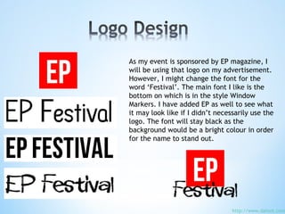 As my event is sponsored by EP magazine, I
will be using that logo on my advertisement.
However, I might change the font for the
word ‘Festival’. The main font I like is the
bottom on which is in the style Window
Markers. I have added EP as well to see what
it may look like if I didn’t necessarily use the
logo. The font will stay black as the
background would be a bright colour in order
for the name to stand out.
http://www.dafont.com
 