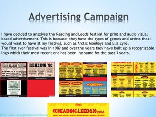 I have decided to anazlyse the Reading and Leeds festival for print and audio visual
based advertisement. This is because they have the types of genres and artists that I
would want to have at my festival, such as Arctic Monkeys and Ella Eyre.
The first ever festival was in 1989 and over the years they have built up a recognizable
logo which their most recent one has been the same for the past 3 years.
http://www.readingfestival.com/history
 